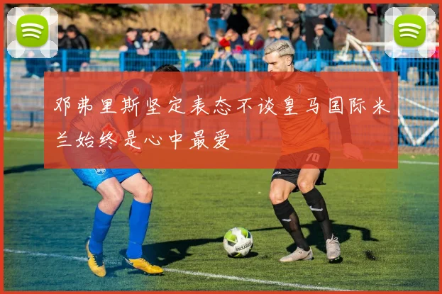 邓弗里斯坚定表态不谈皇马国际米兰始终是心中最爱