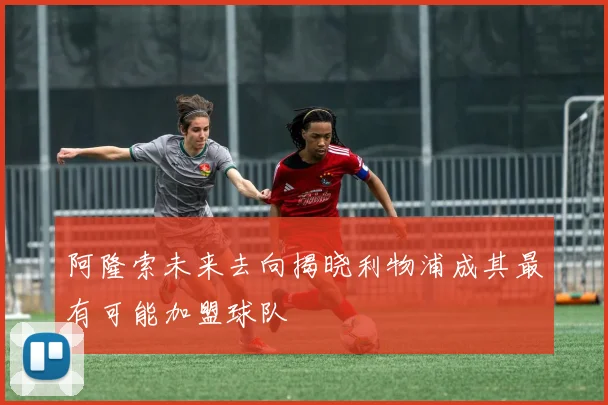 阿隆索未来去向揭晓利物浦成其最有可能加盟球队