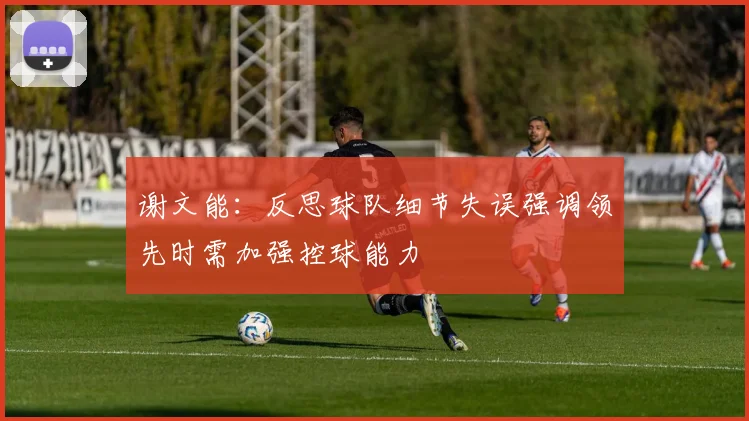 谢文能：反思球队细节失误强调领先时需加强控球能力