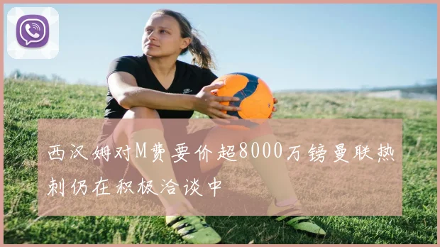 西汉姆对M费要价超8000万镑曼联热刺仍在积极洽谈中