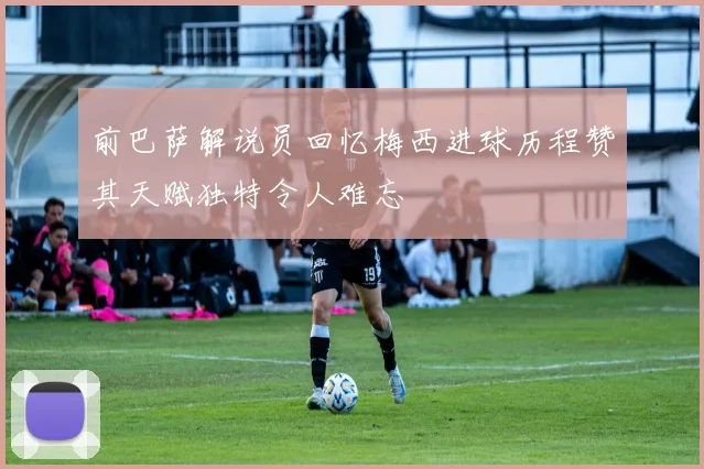 前巴萨解说员回忆梅西进球历程赞其天赋独特令人难忘