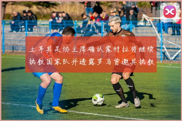 土耳其足协主席确认蒙特拉将继续执教国家队并透露罗马曾邀其执教