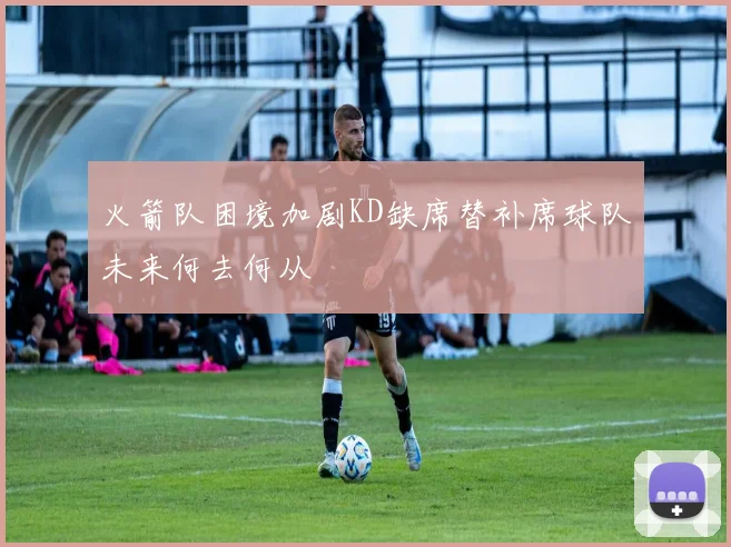 火箭队困境加剧KD缺席替补席球队未来何去何从