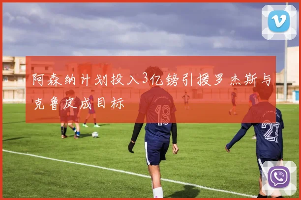 阿森纳计划投入3亿镑引援罗杰斯与克鲁皮成目标