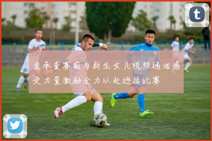 金承奎赛前与新生女儿视频通话感受力量激励全力以赴迎接比赛