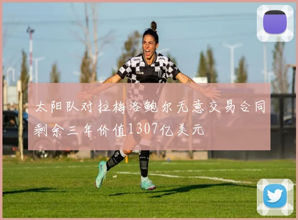 太阳队对拉梅洛鲍尔无意交易合同剩余三年价值1307亿美元