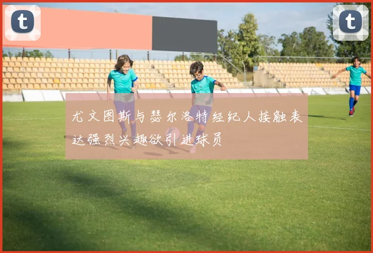 尤文图斯与瑟尔洛特经纪人接触表达强烈兴趣欲引进球员