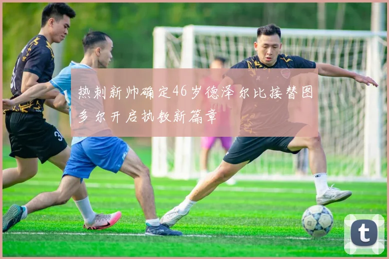 热刺新帅确定46岁德泽尔比接替图多尔开启执教新篇章