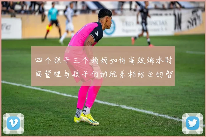 四个孩子三个妈妈如何高效端水时间管理与孩子们的玩乐相结合的智慧分享