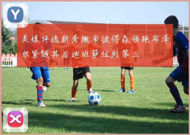 美媒评选新秀概率彼得森领跑布泽尔紧随其后迪班萨位列第三