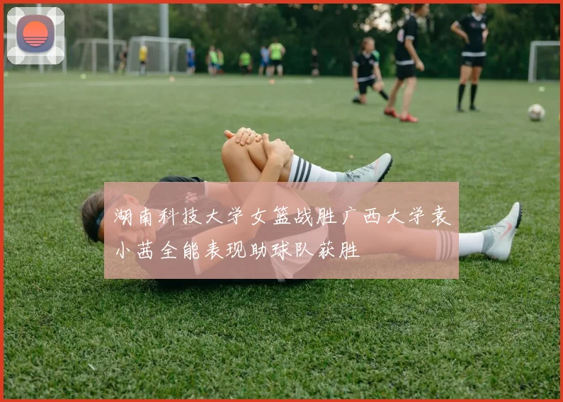 湖南科技大学女篮战胜广西大学袁小茜全能表现助球队获胜