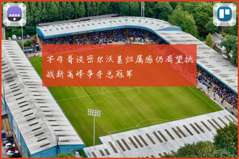 字母哥谈密尔沃基归属感仍渴望挑战新高峰争夺总冠军