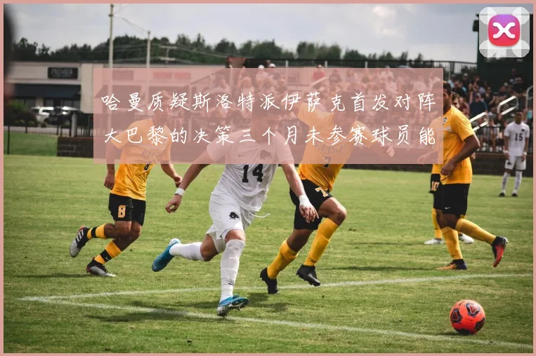 哈曼质疑斯洛特派伊萨克首发对阵大巴黎的决策三个月未参赛球员能否胜任