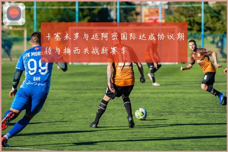 卡塞米罗与迈阿密国际达成协议期待与梅西共战新赛季