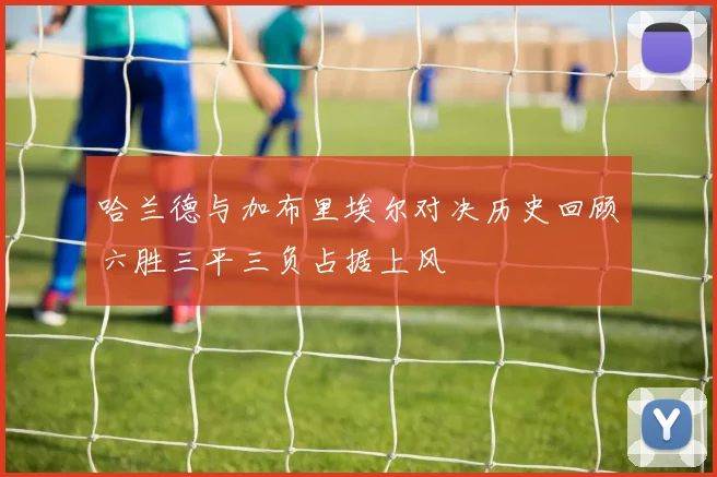 哈兰德与加布里埃尔对决历史回顾六胜三平三负占据上风