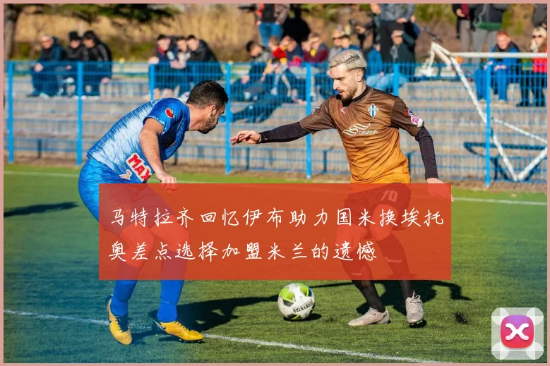 马特拉齐回忆伊布助力国米换埃托奥差点选择加盟米兰的遗憾
