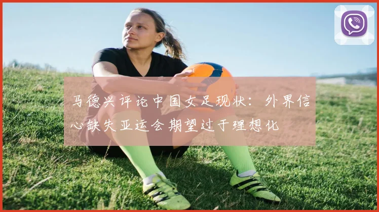 马德兴评论中国女足现状：外界信心缺失亚运会期望过于理想化
